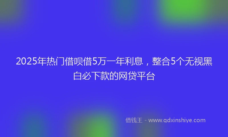 2025年热门借呗借5万一年利息，整合5个无视黑白必下款的网贷平台