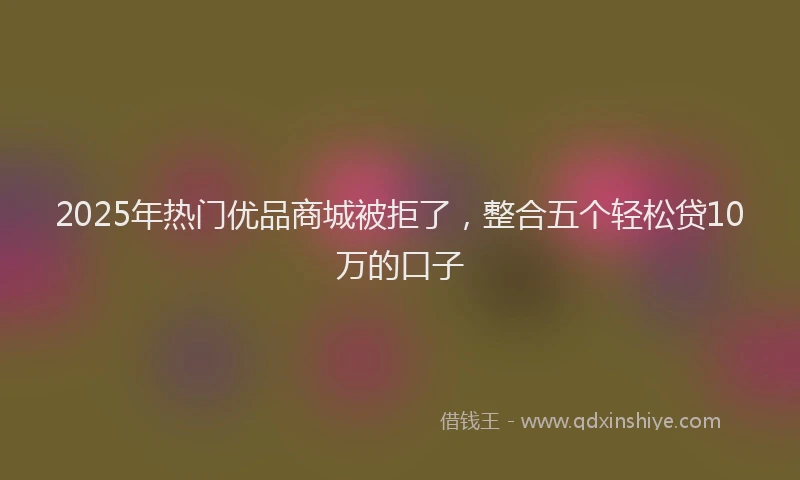2025年热门优品商城被拒了，整合五个轻松贷10万的口子