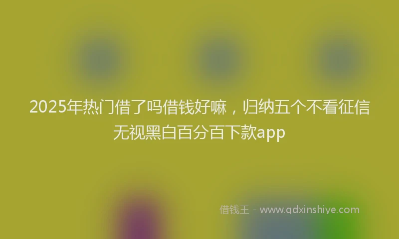2025年热门借了吗借钱好嘛，归纳五个不看征信无视黑白百分百下款app