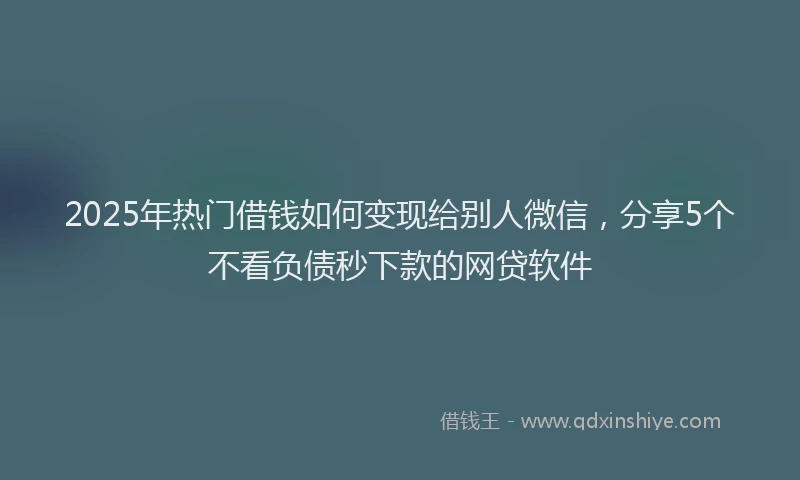 2025年热门借钱如何变现给别人微信，分享5个不看负债秒下款的网贷软件