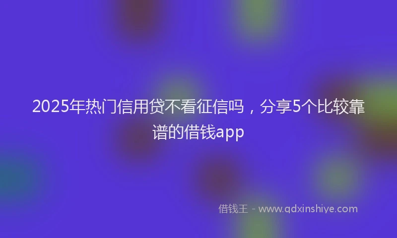 2025年热门信用贷不看征信吗，分享5个比较靠谱的借钱app