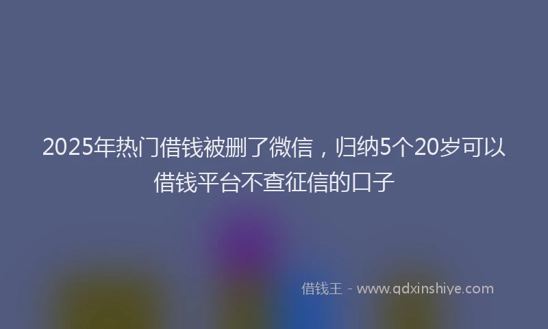 2025年热门借钱被删了微信，归纳5个20岁可以借钱平台不查征信的口子