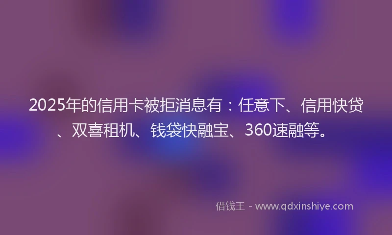 2025年的信用卡被拒消息有：任意下、信用快贷、双喜租机、钱袋快融宝、360速融等。