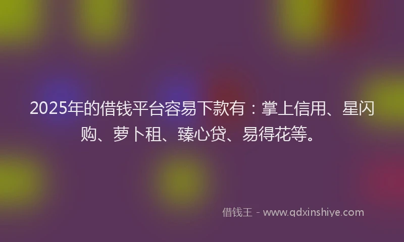2025年的借钱平台容易下款有：掌上信用、星闪购、萝卜租、臻心贷、易得花等。