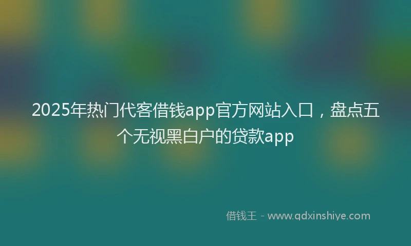 2025年热门代客借钱app官方网站入口，盘点五个无视黑白户的贷款app
