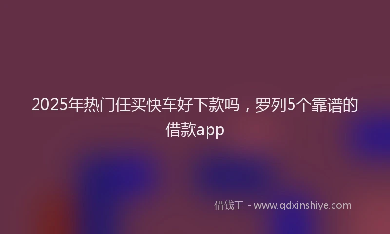 2025年热门任买快车好下款吗，罗列5个靠谱的借款app