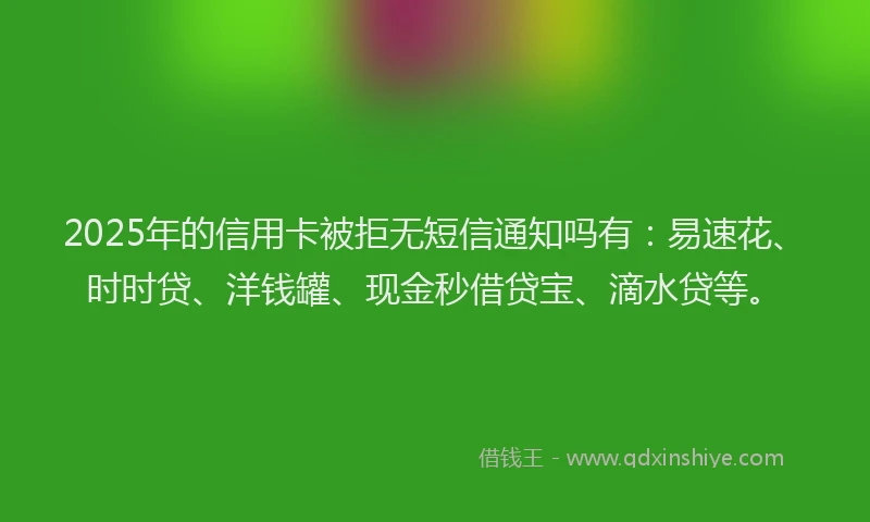 2025年的信用卡被拒无短信通知吗有：易速花、时时贷、洋钱罐、现金秒借贷宝、滴水贷等。