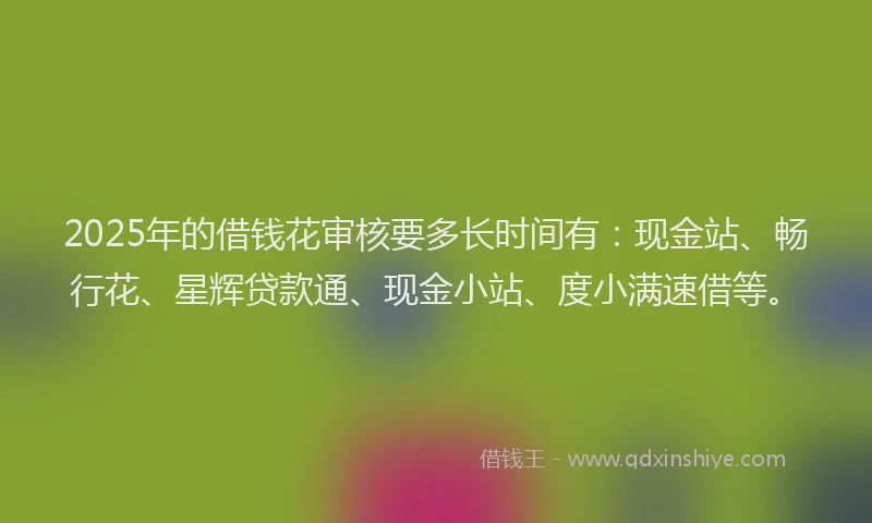 2025年的借钱花审核要多长时间有：现金站、畅行花、星辉贷款通、现金小站、度小满速借等。
