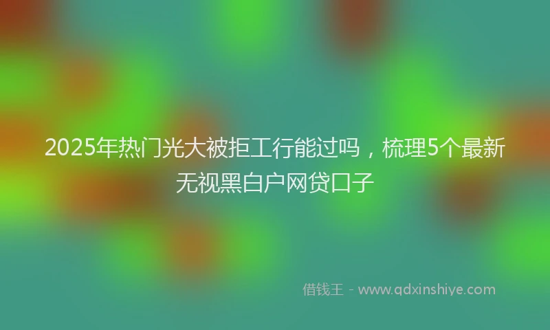 2025年热门光大被拒工行能过吗，梳理5个最新无视黑白户网贷口子
