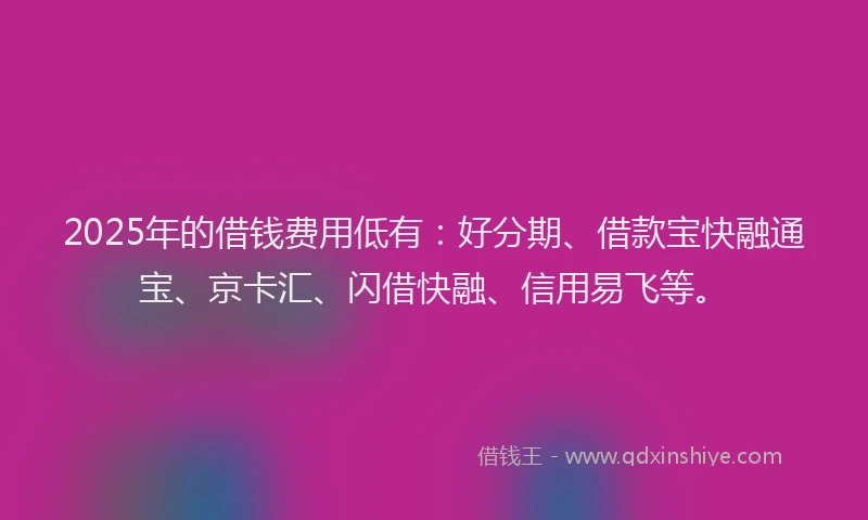 2025年的借钱费用低有：好分期、借款宝快融通宝、京卡汇、闪借快融、信用易飞等。