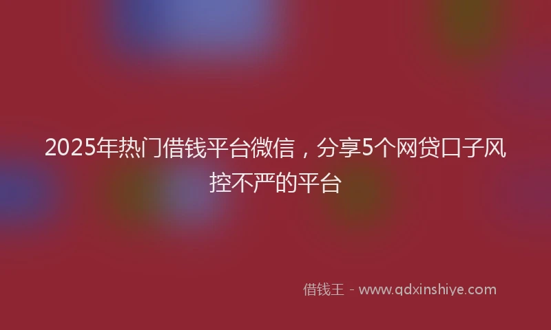 2025年热门借钱平台微信，分享5个网贷口子风控不严的平台