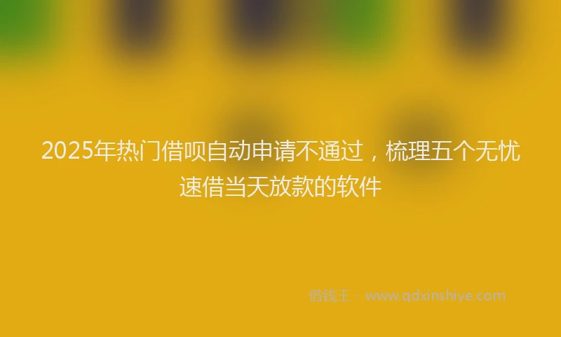 2025年热门借呗自动申请不通过，梳理五个无忧速借当天放款的软件