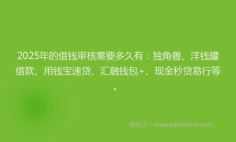 2025年的借钱审核需要多久有：独角兽、洋钱罐借款、用钱宝速贷、汇融钱包+、现金秒贷易行等。