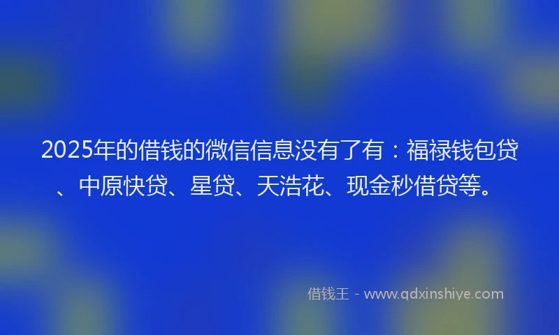 2025年的借钱的微信信息没有了有：福禄钱包贷、中原快贷、星贷、天浩花、现金秒借贷等。