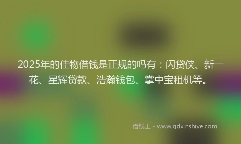 2025年的佳物借钱是正规的吗有：闪贷侠、新一花、星辉贷款、浩瀚钱包、掌中宝租机等。
