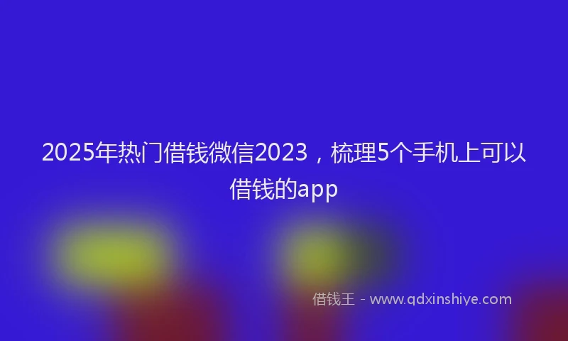 2025年热门借钱微信2023，梳理5个手机上可以借钱的app