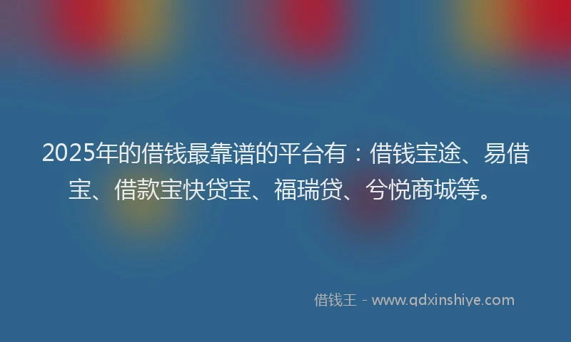 2025年的借钱最靠谱的平台有：借钱宝途、易借宝、借款宝快贷宝、福瑞贷、兮悦商城等。