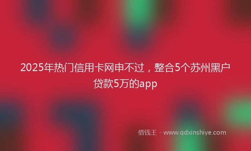 2025年热门信用卡网申不过，整合5个苏州黑户贷款5万的app