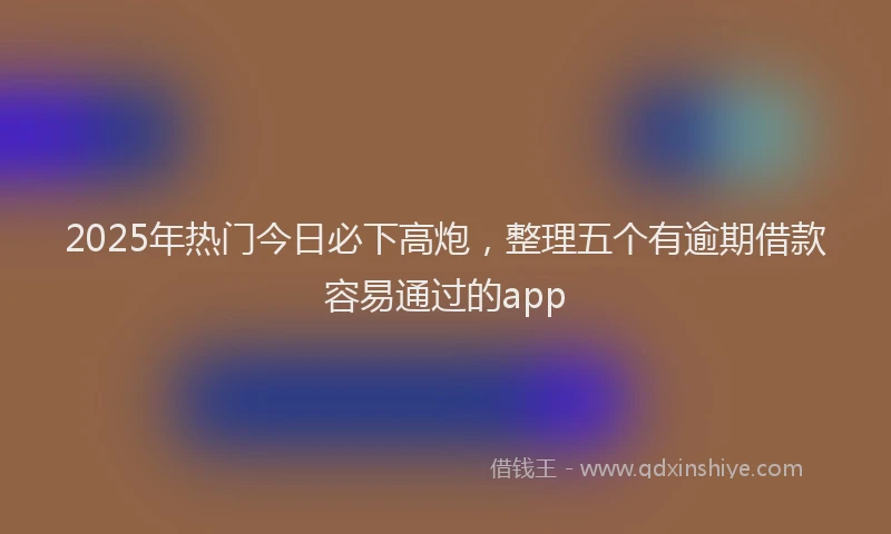 2025年热门今日必下高炮，整理五个有逾期借款容易通过的app