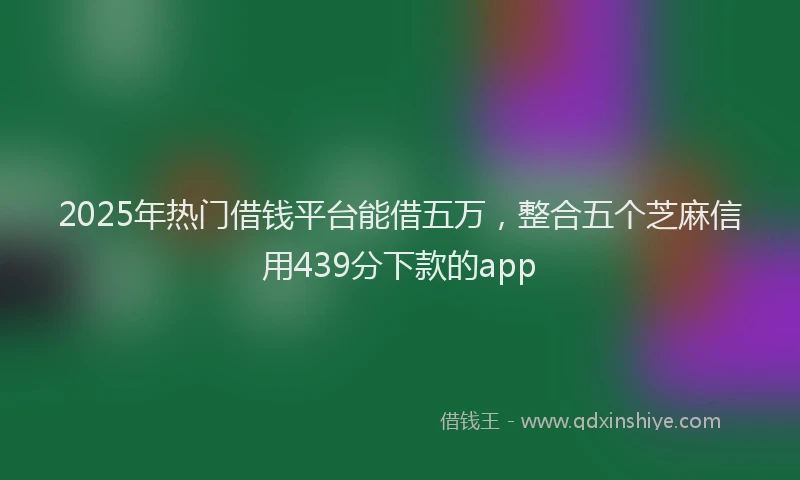 2025年热门借钱平台能借五万，整合五个芝麻信用439分下款的app