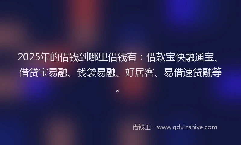 2025年的借钱到哪里借钱有：借款宝快融通宝、借贷宝易融、钱袋易融、好居客、易借速贷融等。