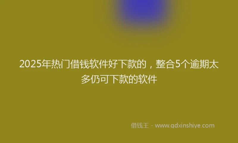 2025年热门借钱软件好下款的，整合5个逾期太多仍可下款的软件