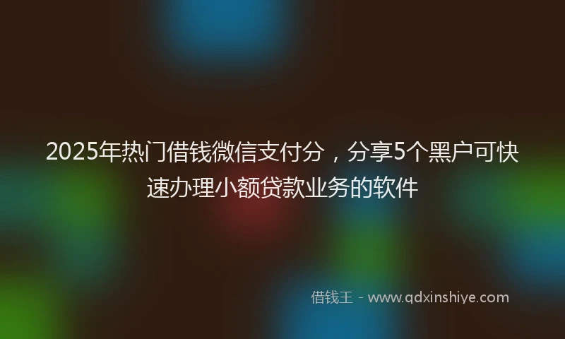 2025年热门借钱微信支付分，分享5个黑户可快速办理小额贷款业务的软件