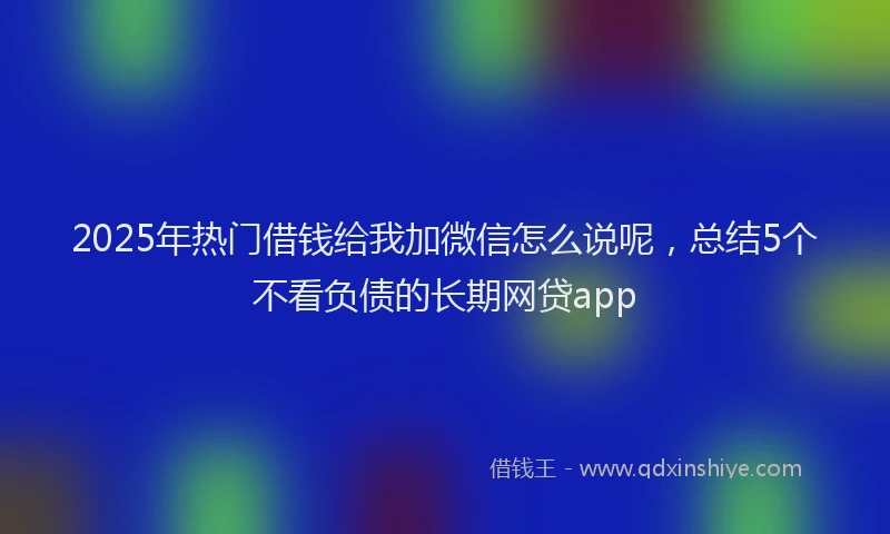 2025年热门借钱给我加微信怎么说呢，总结5个不看负债的长期网贷app