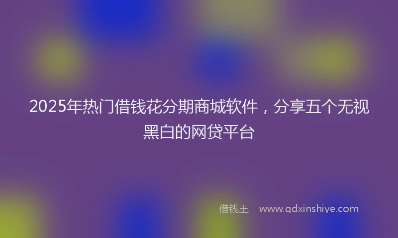 2025年热门借钱花分期商城软件，分享五个无视黑白的网贷平台