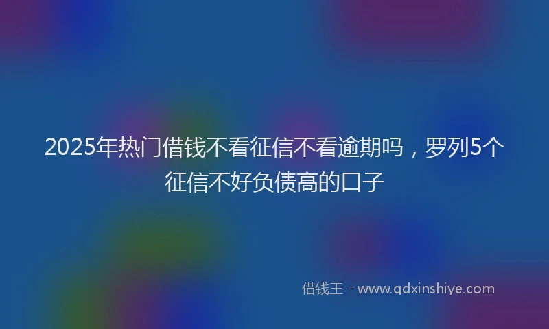 2025年热门借钱不看征信不看逾期吗，罗列5个征信不好负债高的口子