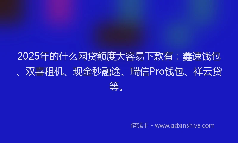 2025年的什么网贷额度大容易下款有：鑫速钱包、双喜租机、现金秒融途、瑞信Pro钱包、祥云贷等。