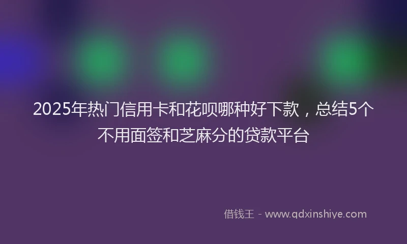 2025年热门信用卡和花呗哪种好下款，总结5个不用面签和芝麻分的贷款平台