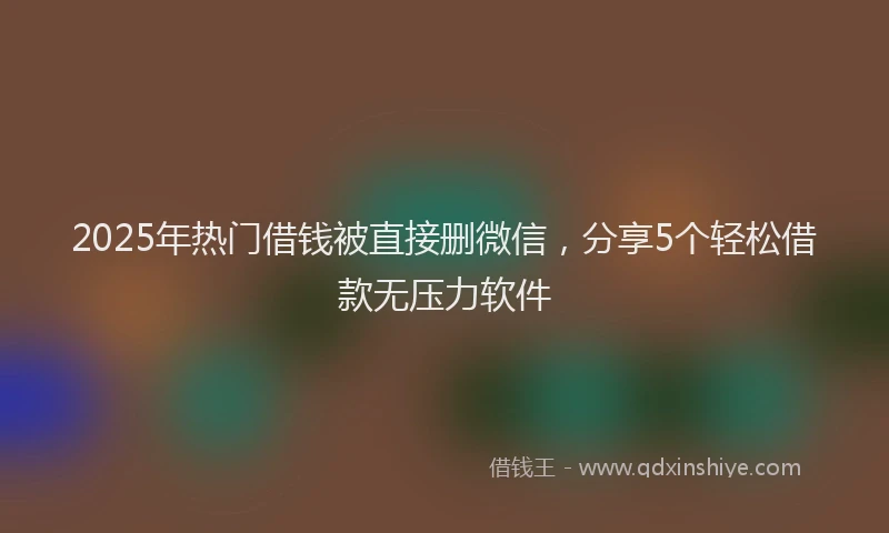 2025年热门借钱被直接删微信，分享5个轻松借款无压力软件