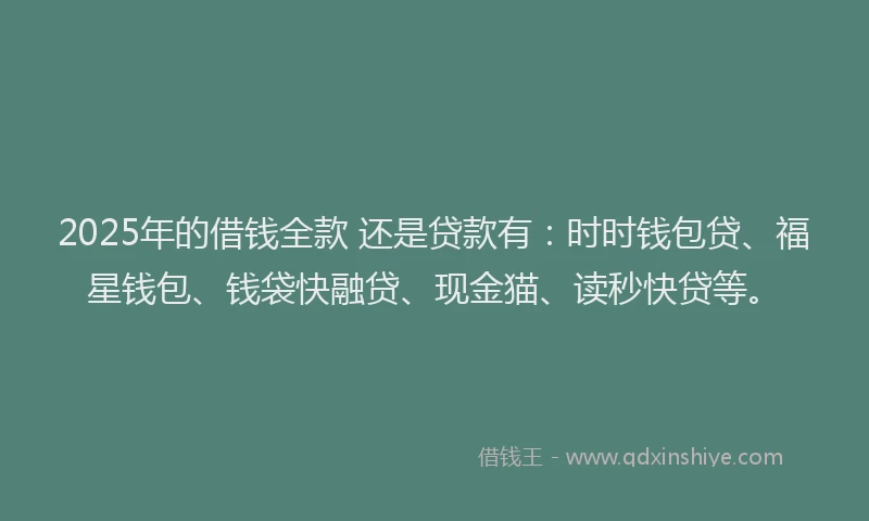 2025年的借钱全款 还是贷款有：时时钱包贷、福星钱包、钱袋快融贷、现金猫、读秒快贷等。