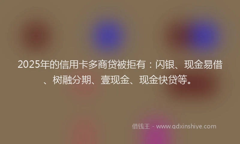 2025年的信用卡多商贷被拒有：闪银、现金易借、树融分期、壹现金、现金快贷等。