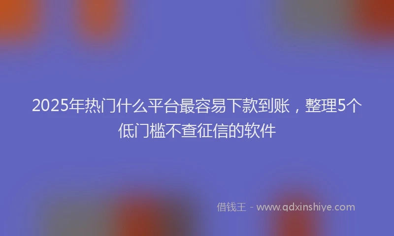 2025年热门什么平台最容易下款到账，整理5个低门槛不查征信的软件