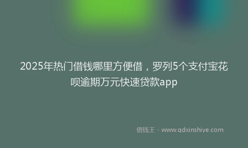 2025年热门借钱哪里方便借，罗列5个支付宝花呗逾期万元快速贷款app