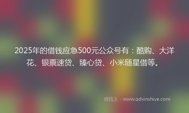 2025年的借钱应急500元公众号有：酷购、大洋花、银票速贷、臻心贷、小米随星借等。