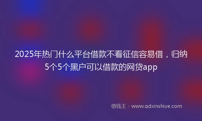 2025年热门什么平台借款不看征信容易借，归纳5个5个黑户可以借款的网贷app