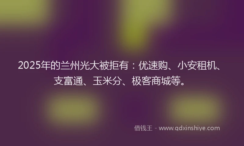 2025年的兰州光大被拒有：优速购、小安租机、支富通、玉米分、极客商城等。