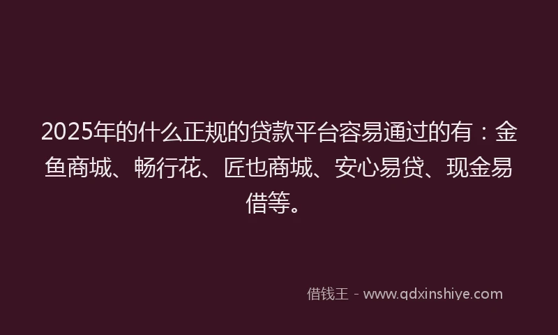 2025年的什么正规的贷款平台容易通过的有：金鱼商城、畅行花、匠也商城、安心易贷、现金易借等。