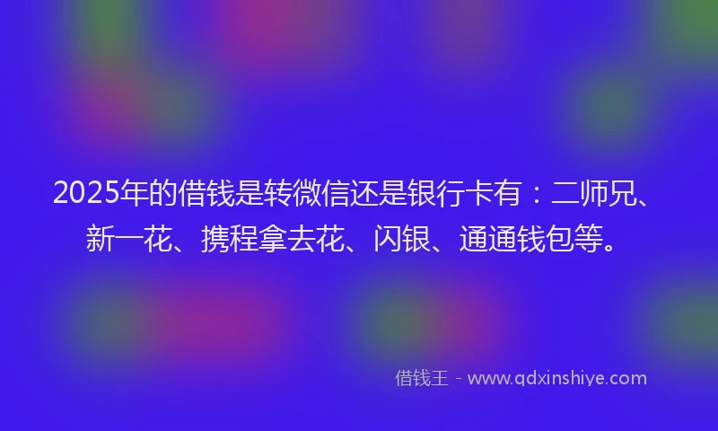 2025年的借钱是转微信还是银行卡有：二师兄、新一花、携程拿去花、闪银、通通钱包等。