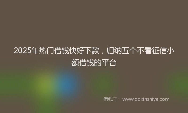 2025年热门借钱快好下款，归纳五个不看征信小额借钱的平台