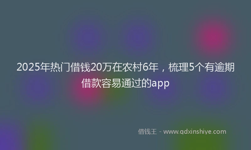 2025年热门借钱20万在农村6年，梳理5个有逾期借款容易通过的app