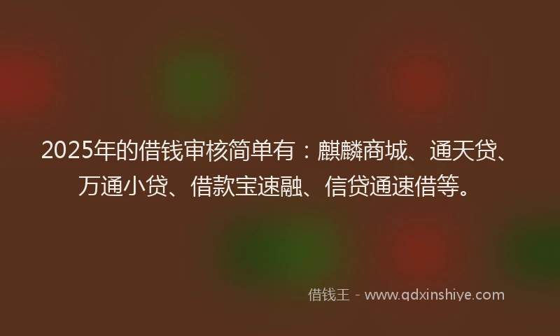 2025年的借钱审核简单有：麒麟商城、通天贷、万通小贷、借款宝速融、信贷通速借等。