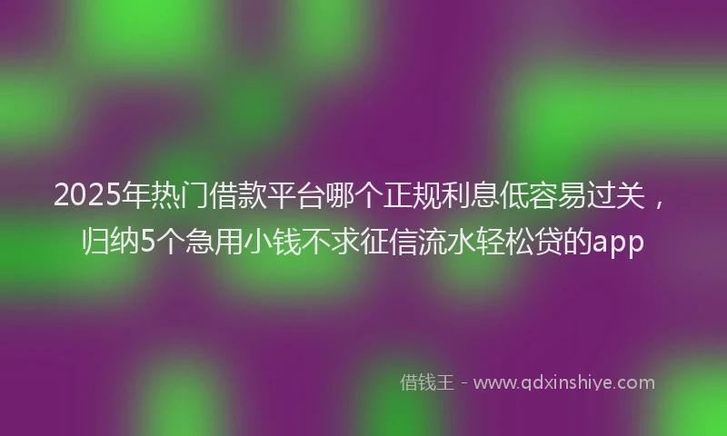 2025年热门借款平台哪个正规利息低容易过关，归纳5个急用小钱不求征信流水轻松贷的app