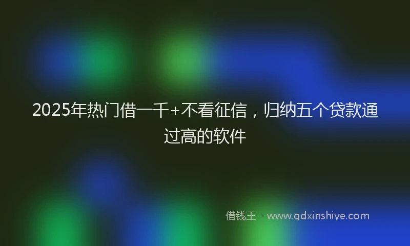 2025年热门借一千+不看征信，归纳五个贷款通过高的软件