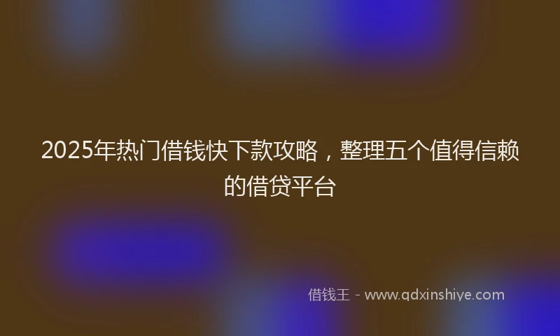 2025年热门借钱快下款攻略，整理五个值得信赖的借贷平台
