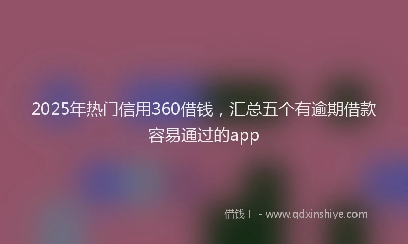 2025年热门信用360借钱，汇总五个有逾期借款容易通过的app