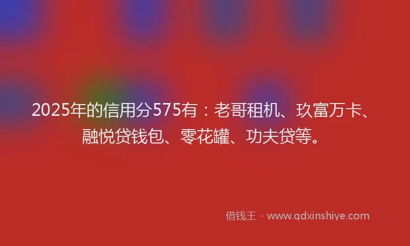 2025年的信用分575有：老哥租机、玖富万卡、融悦贷钱包、零花罐、功夫贷等。